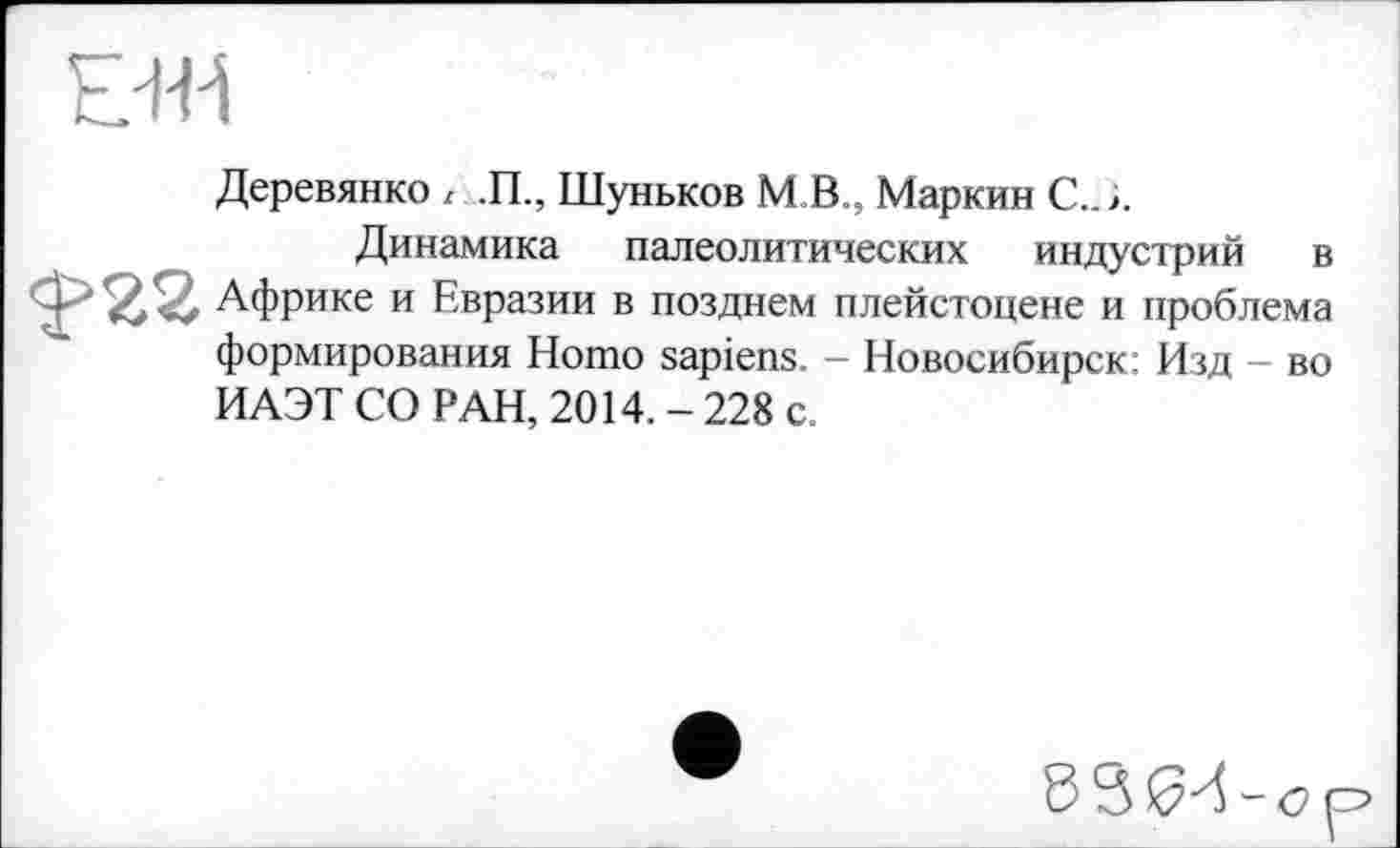 ﻿Е+Н
Деревянко z ,П., Шуньков М В., Маркин С., і.
Динамика палеолитических индустрий в $>22 Африке и Евразии в позднем плейстоцене и проблема формирования Homo sapiens. - Новосибирск; Изд - во ИАЭТ СО РАН, 2014. - 228 с.